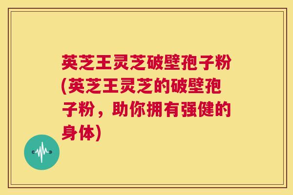 英芝王灵芝破壁孢子粉(英芝王灵芝的破壁孢子粉,助你拥有强健的身体) 第1张 英芝王灵芝破壁孢子粉(英芝王灵芝的破壁孢子粉,助你拥有强健的身体) 第1张