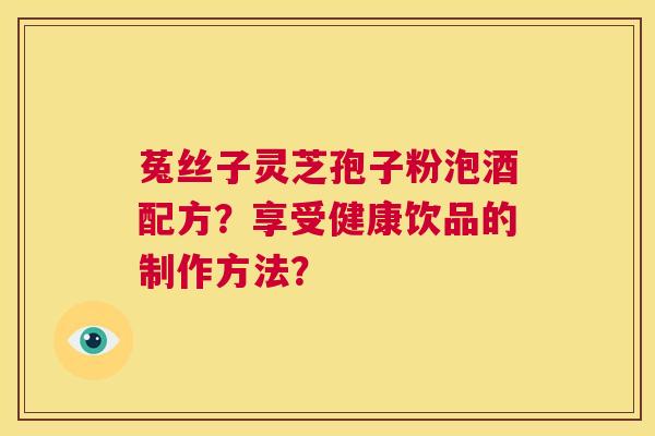 菟丝子灵芝孢子粉泡酒配方?享受健康饮品的制作方法? 第1张 菟丝子灵芝孢子粉泡酒配方?享受健康饮品的制作方法? 第1张