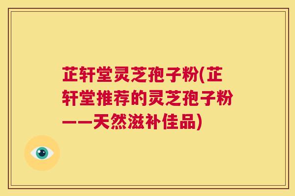 芷轩堂灵芝孢子粉(芷轩堂推荐的灵芝孢子粉——天然滋补佳品)  第1张