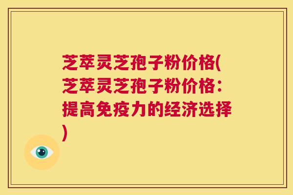芝萃灵芝孢子粉价格(芝萃灵芝孢子粉价格:提高免疫力的经济选择) 第1张 芝萃灵芝孢子粉价格(芝萃灵芝孢子粉价格:提高免疫力的经济选择) 第1张