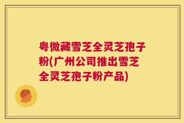 粤微藏雪芝全灵芝孢子粉(广州公司推出雪芝全灵芝孢子粉产品) 第1张 粤微藏雪芝全灵芝孢子粉(广州公司推出雪芝全灵芝孢子粉产品) 第1张
