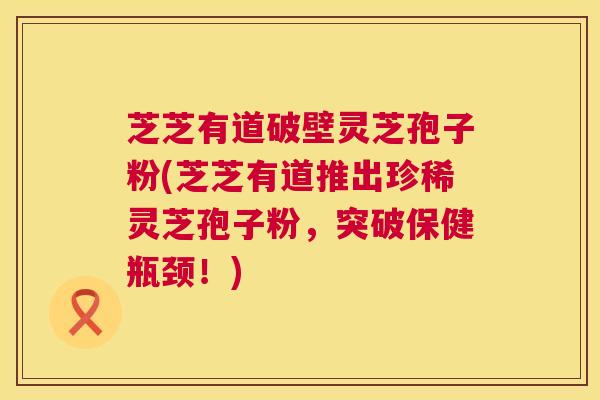 芝芝有道破壁灵芝孢子粉(芝芝有道推出珍稀灵芝孢子粉,突破保健瓶颈!) 第1张 芝芝有道破壁灵芝孢子粉(芝芝有道推出珍稀灵芝孢子粉,突破保健瓶颈!) 第1张