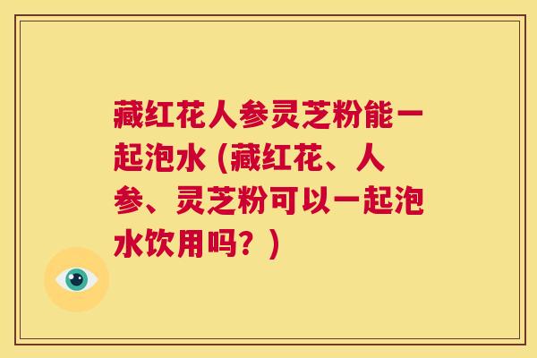 藏红花人参灵芝粉能一起泡水 (藏红花、人参、灵芝粉可以一起泡水饮用吗?) 第1张 藏红花人参灵芝粉能一起泡水 (藏红花、人参、灵芝粉可以一起泡水饮用吗?) 第1张