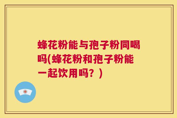 蜂花粉能与孢子粉同喝吗(蜂花粉和孢子粉能一起饮用吗?) 第1张 蜂花粉能与孢子粉同喝吗(蜂花粉和孢子粉能一起饮用吗?) 第1张