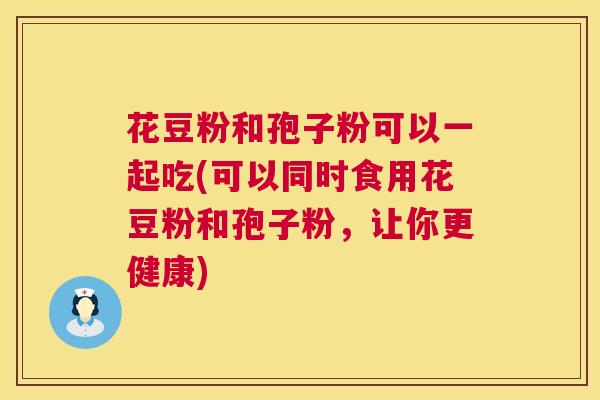 花豆粉和孢子粉可以一起吃(可以同时食用花豆粉和孢子粉,让你更健康) 第1张 花豆粉和孢子粉可以一起吃(可以同时食用花豆粉和孢子粉,让你更健康) 第1张