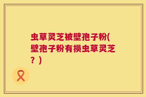 虫草灵芝被壁孢子粉(壁孢子粉有损虫草灵芝?) 第1张 虫草灵芝被壁孢子粉(壁孢子粉有损虫草灵芝?) 第1张