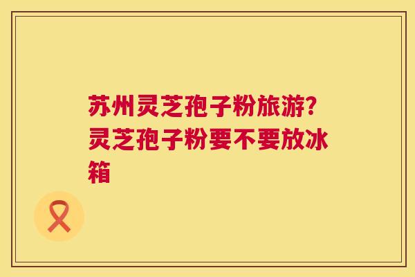 苏州灵芝孢子粉旅游?灵芝孢子粉要不要放冰箱 第1张 苏州灵芝孢子粉旅游?灵芝孢子粉要不要放冰箱 第1张