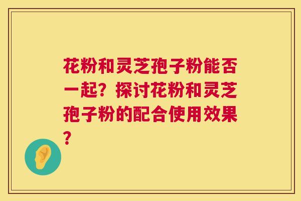 花粉和灵芝孢子粉能否一起？探讨花粉和灵芝孢子粉的配合使用效果？  第1张