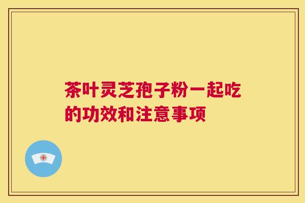 茶叶灵芝孢子粉一起吃的功效和注意事项 第1张 茶叶灵芝孢子粉一起吃的功效和注意事项 第1张