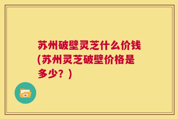 苏州破壁灵芝什么价钱(苏州灵芝破壁价格是多少？)  第1张