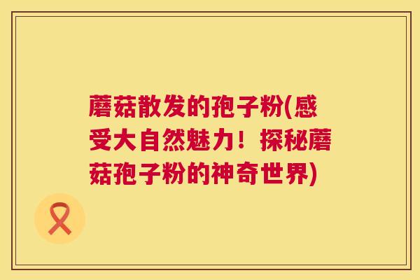 蘑菇散发的孢子粉(感受大自然魅力！探秘蘑菇孢子粉的神奇世界)  第1张