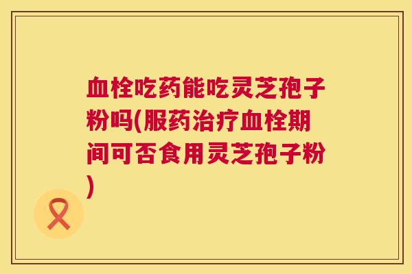 血栓吃药能吃灵芝孢子粉吗(服药治疗血栓期间可否食用灵芝孢子粉) 第1张 血栓吃药能吃灵芝孢子粉吗(服药治疗血栓期间可否食用灵芝孢子粉) 第1张