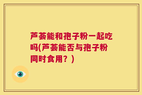 芦荟能和孢子粉一起吃吗(芦荟能否与孢子粉同时食用？)  第1张