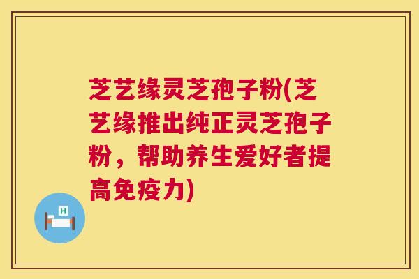 芝艺缘灵芝孢子粉(芝艺缘推出纯正灵芝孢子粉，帮助养生爱好者提高免疫力)  第1张