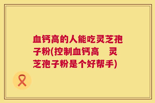 血钙高的人能吃灵芝孢子粉(控制血钙高　灵芝孢子粉是个好帮手)  第1张