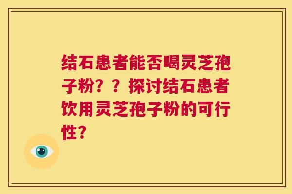 结石患者能否喝灵芝孢子粉??探讨结石患者饮用灵芝孢子粉的可行性? 第1张 结石患者能否喝灵芝孢子粉??探讨结石患者饮用灵芝孢子粉的可行性? 第1张