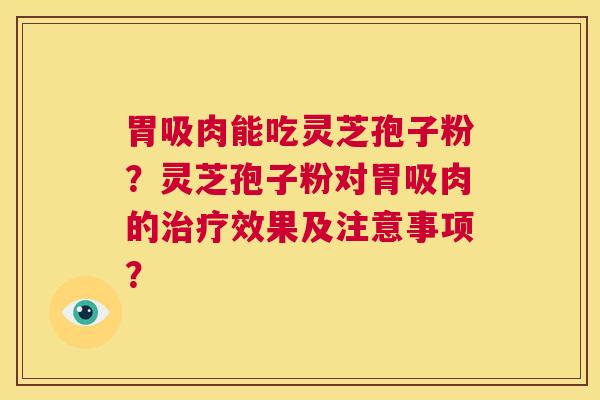 胃吸肉能吃灵芝孢子粉?灵芝孢子粉对胃吸肉的治疗效果及注意事项? 第1张 胃吸肉能吃灵芝孢子粉?灵芝孢子粉对胃吸肉的治疗效果及注意事项? 第1张