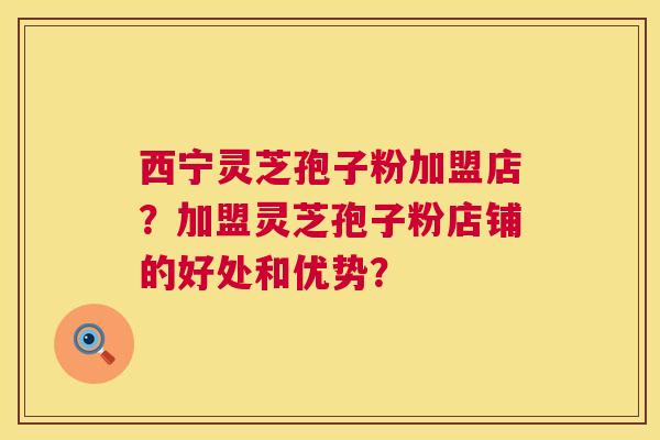 西宁灵芝孢子粉加盟店？加盟灵芝孢子粉店铺的好处和优势？  第1张