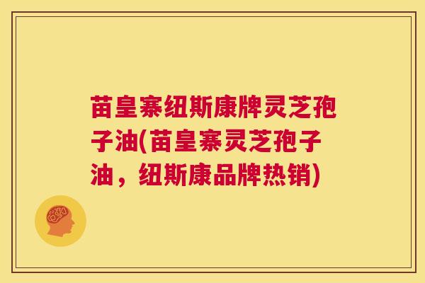 苗皇寨纽斯康牌灵芝孢子油(苗皇寨灵芝孢子油,纽斯康品牌热销) 第1张 苗皇寨纽斯康牌灵芝孢子油(苗皇寨灵芝孢子油,纽斯康品牌热销) 第1张