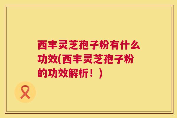 西丰灵芝孢子粉有什么功效(西丰灵芝孢子粉的功效解析！)  第1张