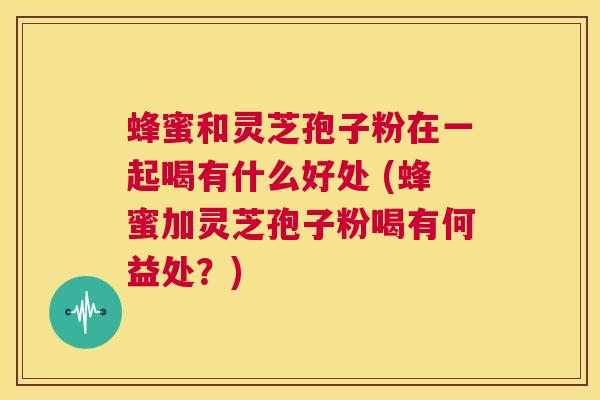 蜂蜜和灵芝孢子粉在一起喝有什么好处 (蜂蜜加灵芝孢子粉喝有何益处？)  第1张