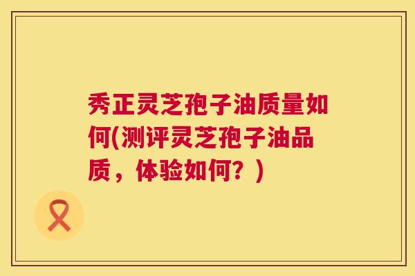秀正灵芝孢子油质量如何(测评灵芝孢子油品质,体验如何?) 第1张 秀正灵芝孢子油质量如何(测评灵芝孢子油品质,体验如何?) 第1张
