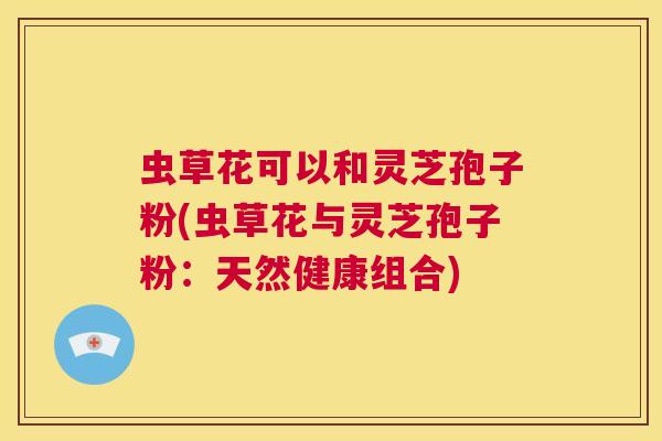 虫草花可以和灵芝孢子粉(虫草花与灵芝孢子粉:天然健康组合) 第1张 虫草花可以和灵芝孢子粉(虫草花与灵芝孢子粉:天然健康组合) 第1张