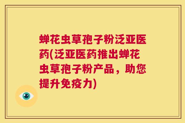 蝉花虫草孢子粉泛亚医药(泛亚医药推出蝉花虫草孢子粉产品,助您提升免疫力) 第1张 蝉花虫草孢子粉泛亚医药(泛亚医药推出蝉花虫草孢子粉产品,助您提升免疫力) 第1张