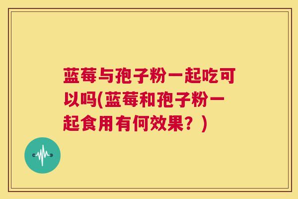 蓝莓与孢子粉一起吃可以吗(蓝莓和孢子粉一起食用有何效果?) 第1张 蓝莓与孢子粉一起吃可以吗(蓝莓和孢子粉一起食用有何效果?) 第1张