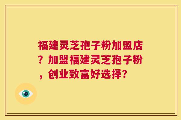 福建灵芝孢子粉加盟店？加盟福建灵芝孢子粉，创业致富好选择？  第1张