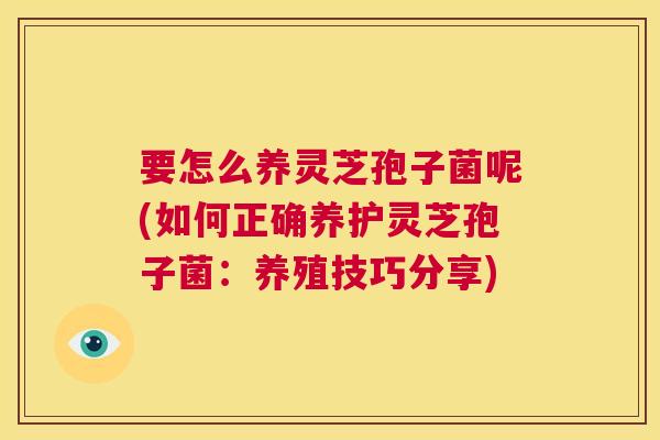 要怎么养灵芝孢子菌呢(如何正确养护灵芝孢子菌:养殖技巧分享) 第1张 要怎么养灵芝孢子菌呢(如何正确养护灵芝孢子菌:养殖技巧分享) 第1张