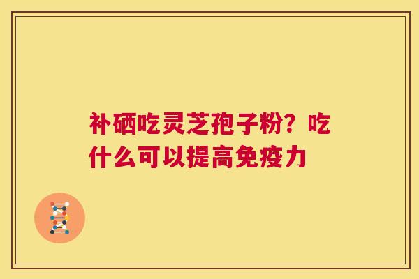 补硒吃灵芝孢子粉?吃什么可以提高免疫力 第1张 补硒吃灵芝孢子粉?吃什么可以提高免疫力 第1张