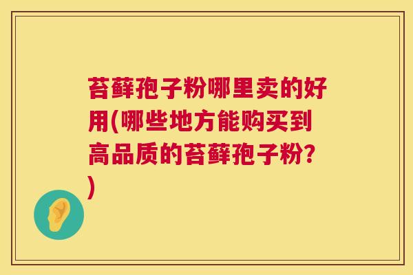 苔藓孢子粉哪里卖的好用(哪些地方能购买到高品质的苔藓孢子粉?) 第1张 苔藓孢子粉哪里卖的好用(哪些地方能购买到高品质的苔藓孢子粉?) 第1张