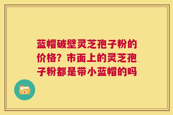 蓝帽破壁灵芝孢子粉的价格？市面上的灵芝孢子粉都是带小蓝帽的吗  第1张