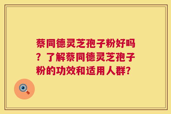 蔡同德灵芝孢子粉好吗？了解蔡同德灵芝孢子粉的功效和适用人群？  第1张