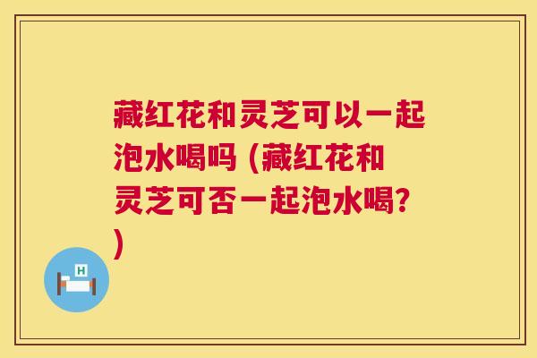 藏红花和灵芝可以一起泡水喝吗 (藏红花和灵芝可否一起泡水喝？)  第1张