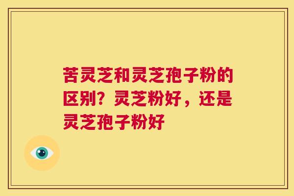 苦灵芝和灵芝孢子粉的区别?灵芝粉好,还是灵芝孢子粉好 第1张 苦灵芝和灵芝孢子粉的区别?灵芝粉好,还是灵芝孢子粉好 第1张