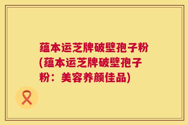 蕴本运芝牌破壁孢子粉(蕴本运芝牌破壁孢子粉：美容养颜佳品)  第1张