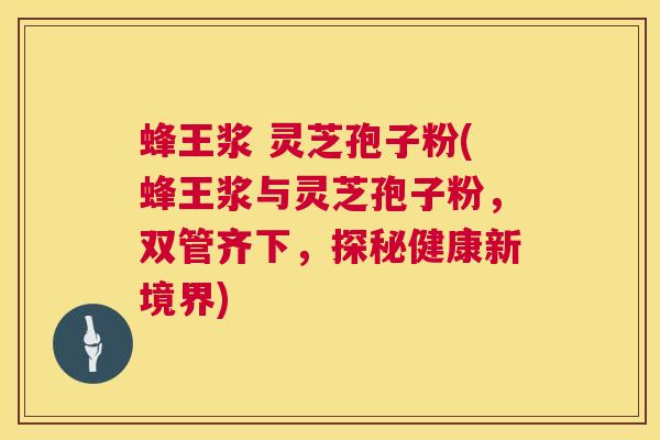 蜂王浆 灵芝孢子粉(蜂王浆与灵芝孢子粉，双管齐下，探秘健康新境界)  第1张