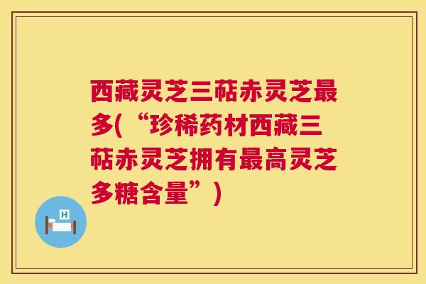西藏灵芝三萜赤灵芝最多(“珍稀药材西藏三萜赤灵芝拥有最高灵芝多糖含量”) 第1张 西藏灵芝三萜赤灵芝最多(“珍稀药材西藏三萜赤灵芝拥有最高灵芝多糖含量”) 第1张
