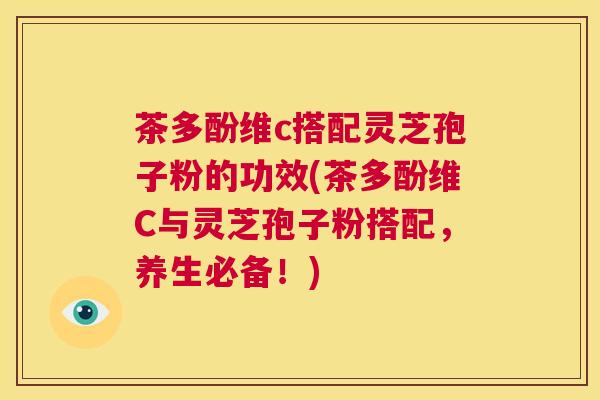 茶多酚维c搭配灵芝孢子粉的功效(茶多酚维C与灵芝孢子粉搭配,养生必备!) 第1张 茶多酚维c搭配灵芝孢子粉的功效(茶多酚维C与灵芝孢子粉搭配,养生必备!) 第1张