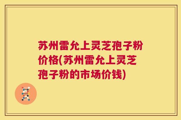 苏州雷允上灵芝孢子粉价格(苏州雷允上灵芝孢子粉的市场价钱) 第1张 苏州雷允上灵芝孢子粉价格(苏州雷允上灵芝孢子粉的市场价钱) 第1张