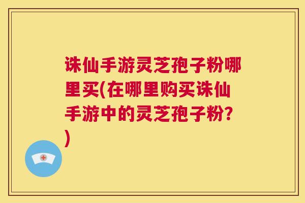 诛仙手游灵芝孢子粉哪里买(在哪里购买诛仙手游中的灵芝孢子粉?) 第1张 诛仙手游灵芝孢子粉哪里买(在哪里购买诛仙手游中的灵芝孢子粉?) 第1张