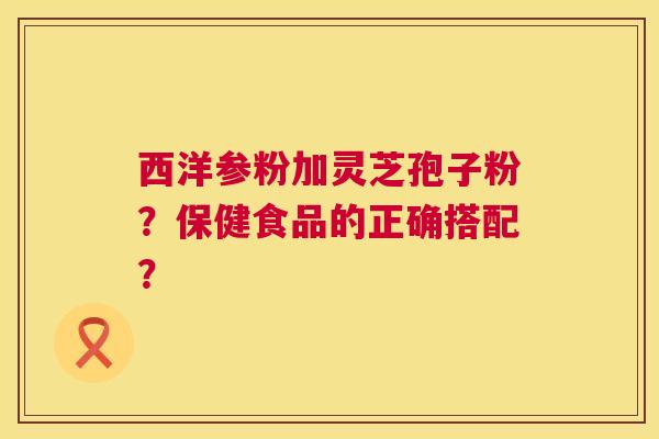 西洋参粉加灵芝孢子粉？保健食品的正确搭配？  第1张