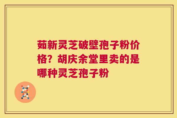 茹新灵芝破壁孢子粉价格？胡庆余堂里卖的是哪种灵芝孢子粉  第1张