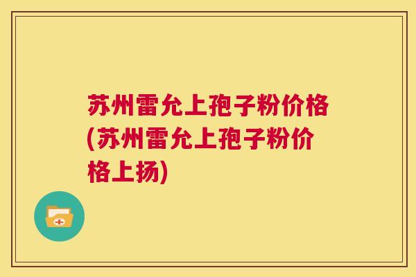 苏州雷允上孢子粉价格(苏州雷允上孢子粉价格上扬) 第1张 苏州雷允上孢子粉价格(苏州雷允上孢子粉价格上扬) 第1张
