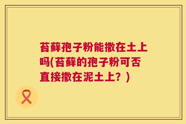 苔藓孢子粉能撒在土上吗(苔藓的孢子粉可否直接撒在泥土上？)  第1张