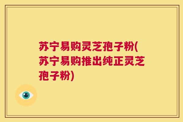 苏宁易购灵芝孢子粉(苏宁易购推出纯正灵芝孢子粉) 第1张 苏宁易购灵芝孢子粉(苏宁易购推出纯正灵芝孢子粉) 第1张