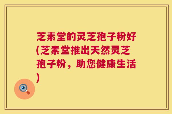 芝素堂的灵芝孢子粉好(芝素堂推出天然灵芝孢子粉,助您健康生活) 第1张 芝素堂的灵芝孢子粉好(芝素堂推出天然灵芝孢子粉,助您健康生活) 第1张