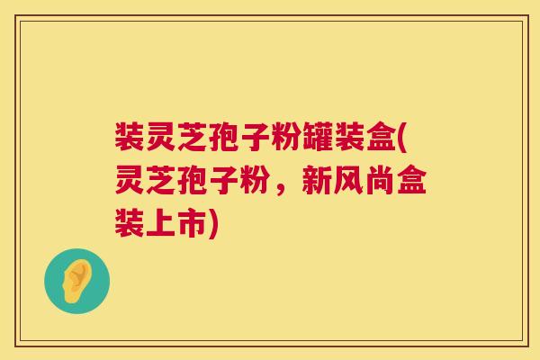 装灵芝孢子粉罐装盒(灵芝孢子粉,新风尚盒装上市) 第1张 装灵芝孢子粉罐装盒(灵芝孢子粉,新风尚盒装上市) 第1张